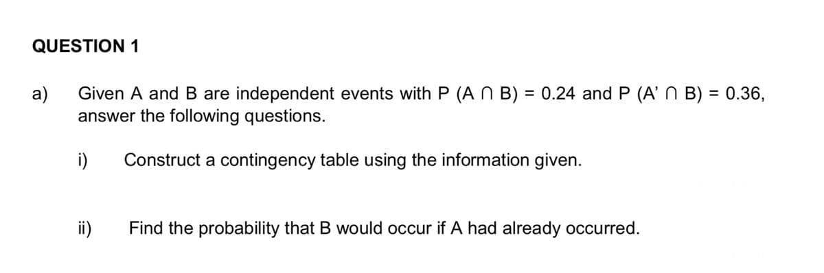 QUESTION 1
a)
Given A and B are independent events with P (A N B) = 0.24 and P (A' N B) = 0.36,
answer the following questions.
Construct a contingency table using the information given.
i)
ii)
Find the probability that B would occur if A had already occurred.