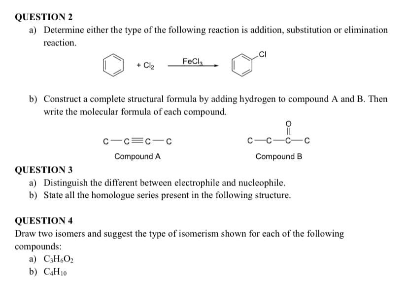 QUESTION 2
a) Determine either the type of the following reaction is addition, substitution or elimination
reaction.
CI
+ Cl2
FeCla
b) Construct a complete structural formula by adding hydrogen to compound A and B. Then
write the molecular formula of each compound.
c-c=c-c
с —с—с—с
Compound A
Compound B
QUESTION 3
a) Distinguish the different between electrophile and nucleophile.
b) State all the homologue series present in the following structure.
QUESTION 4
Draw two isomers and suggest the type of isomerism shown for each of the following
compounds:
a) C3H6O2
b) C4H10

