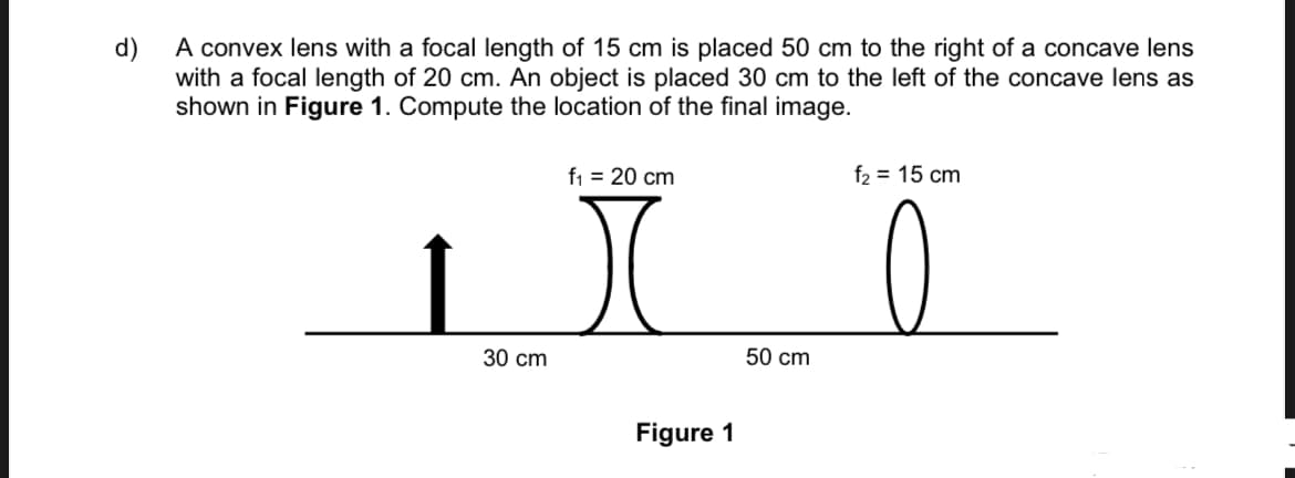 d)
A convex lens with a focal length of 15 cm is placed 50 cm to the right of a concave lens
with a focal length of 20 cm. An object is placed 30 cm to the left of the concave lens as
shown in Figure 1. Compute the location of the final image.
f₁ = 20 cm
f₂ = 15 cm
r
30 cm
Figure 1
50 cm