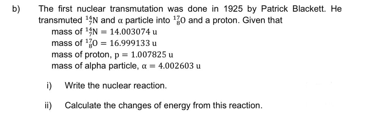 b)
The first nuclear transmutation was done in 1925 by Patrick Blackett. He
transmuted ¹N and a particle into 170 and a proton. Given that
mass of ¹4N = 14.003074 u
mass of ¹70 = 16.999133 u
mass of proton, p = 1.007825 u
mass of alpha particle, α = 4.002603 u
Write the nuclear reaction.
i)
ii) Calculate the changes of energy from this reaction.