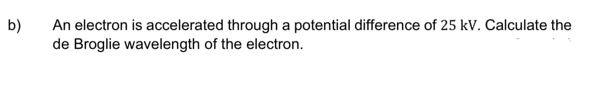 b)
An electron is accelerated through a potential difference of 25 kV. Calculate the
de Broglie wavelength of the electron.