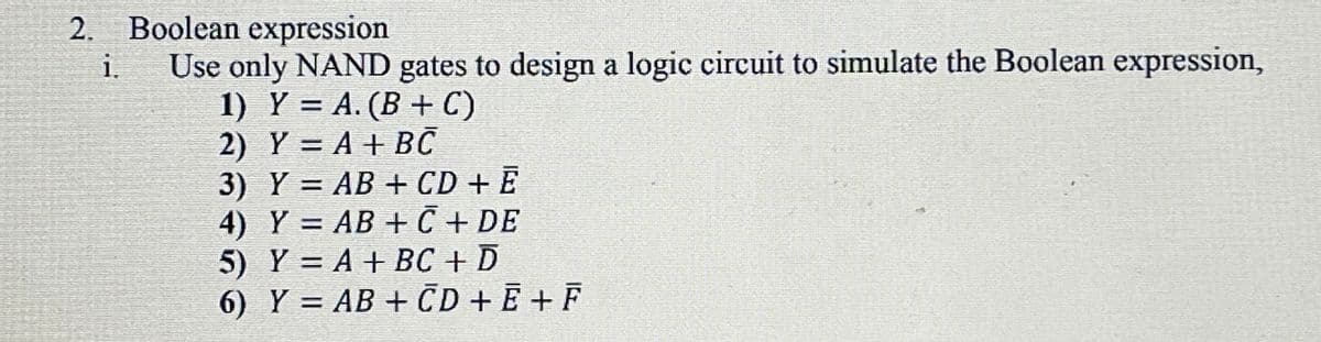 2. Boolean expression
Use only NAND gates to design a logic circuit to simulate the Boolean expression,
1) Y = A. (B + C)
2) Y = A + BČ
3) Y = AB + CD + E
4) Y = AB + C + DE
5) Y = A + BC + D
6) Y = AB + CD + Ē + F
i.
