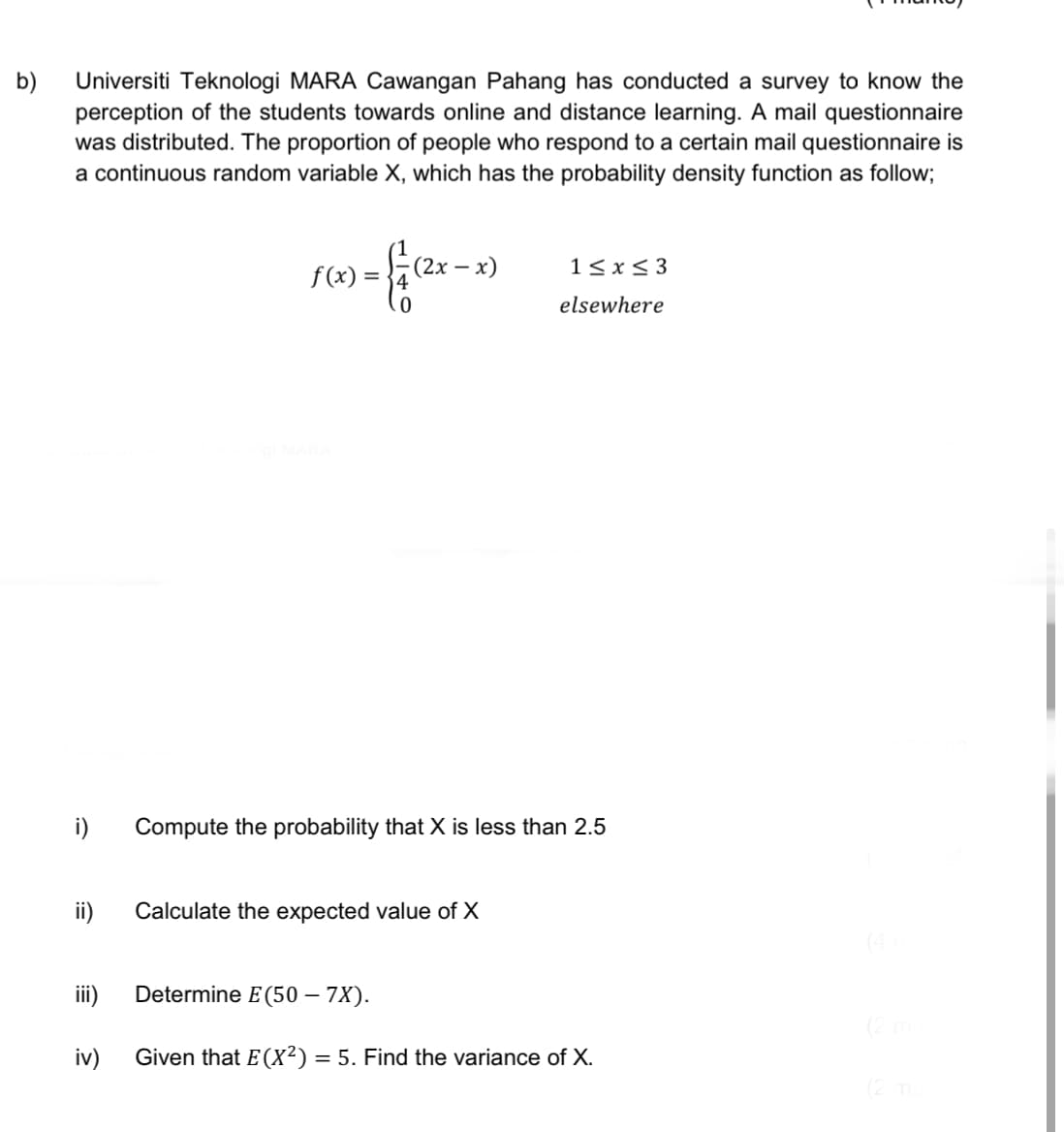 b)
Universiti Teknologi MARA Cawangan Pahang has conducted a survey to know the
perception of the students towards online and distance learning. A mail questionnaire
was distributed. The proportion of people who respond to a certain mail questionnaire is
a continuous random variable X, which has the probability density function as follow;
i)
ii)
iii)
iv)
) = { / (²x - x)
f(x) =
1≤x≤3
elsewhere
Compute the probability that X is less than 2.5
Calculate the expected value of X
Determine E(50 – 7X).
Given that E(X²) = 5. Find the variance of X.
(2 ma