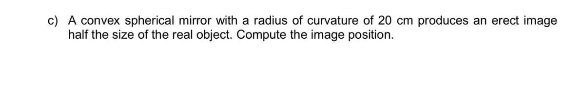 c) A convex spherical mirror with a radius of curvature of 20 cm produces an erect image
half the size of the real object. Compute the image position.