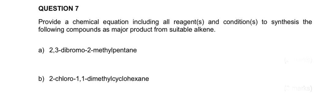 QUESTION 7
Provide a chemical equation including all reagent(s) and condition(s) to synthesis the
following compounds as major product from suitable alkene.
a) 2,3-dibromo-2-methylpentane
b) 2-chloro-1,1-dimethylcyclohexane
Cmarks)
