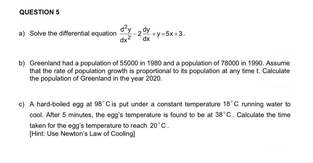 QUESTION 5
d?y
dy
a) Solve the differential equation
2
+y%3D5×+3.
dx2
dx
b) Greenland had a population of 55000 in 1980 and a population of 78000 in 1990. Assume
that the rate of population growth is proportional to its population at any time t. Calculate
the population of Greenland in the year 2020.
c) A hard-boiled egg at 98°C is put under a constant temperature 18°C running water to
cool. After 5 minutes, the egg's temperature is found to be at 38°C. Calculate the time
taken for the egg's temperature to reach 20°C.
[Hint: Use Newton's Law of Cooling]
