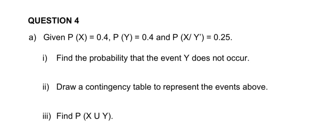 QUESTION 4
a) Given P (X) = 0.4, P (Y) = 0.4 and P (X/Y') = 0.25.
i) Find the probability that the event Y does not occur.
ii) Draw a contingency table to represent the events above.
iii) Find P (XU Y).