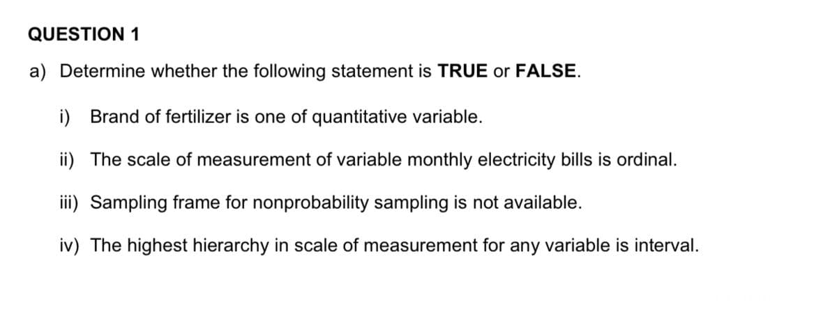 QUESTION 1
a) Determine whether the following statement is TRUE or FALSE.
i) Brand of fertilizer is one of quantitative variable.
ii) The scale of measurement of variable monthly electricity bills is ordinal.
iii) Sampling frame for nonprobability sampling is not available.
iv) The highest hierarchy in scale of measurement for any variable is interval.
