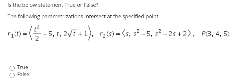 Is the below statement True or False?
The following parametrizations intersect at the specified point.
r1(t) =
<특-5, t, 2VF+1), r265)= <s, s?-5, s2-25 + 2>, PG, 4, 5)
True
False
