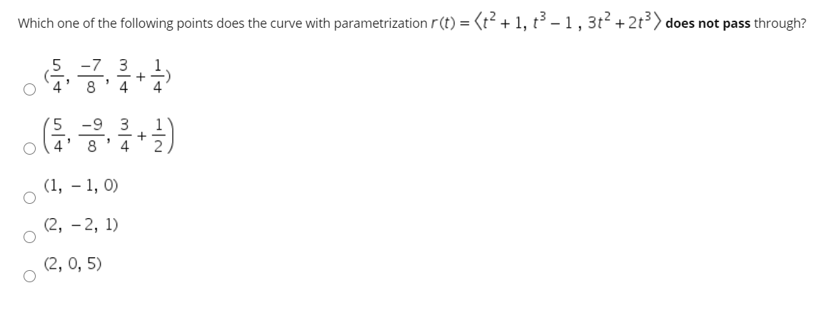 Which one of the following points does the curve with parametrization r(t) ={t² + 1, t³ – 1, 3t2 + 2t) does not pass through?
-7
3
1
4'
+ -)
4
4
8
-9
1
+-
4
3
4
8
2
(1, – 1, 0)
(2, - 2, 1)
(2, 0, 5)
