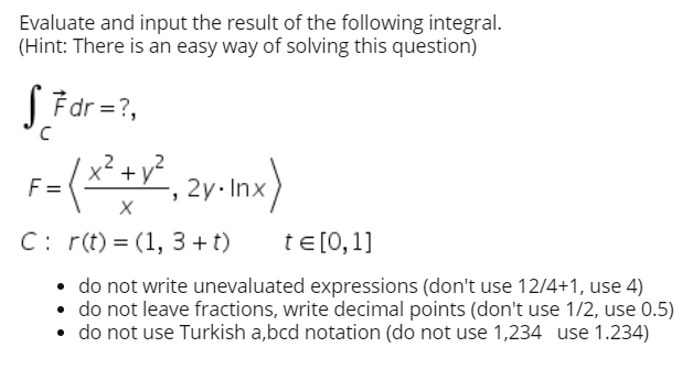 Evaluate and input the result of the following integral.
(Hint: There is an easy way of solving this question)
S Fdr =?,
x² + v²
F=
2y. Inx
C: r(t) = (1, 3 +t)
te [0,1]
• do not write unevaluated expressions (don't use 12/4+1, use 4)
• do not leave fractions, write decimal points (don't use 1/2, use 0.5)
• do not use Turkish a,bcd notation (do not use 1,234 use 1.234)

