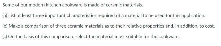 Some of our modern kitchen cookware is made of ceramic materials.
(a) List at least three important characteristics required of a material to be used for this application.
(b) Make a comparison of three ceramic materials as to their relative properties and, in addition, to cost.
(c) On the basis of this comparison, select the material most suitable for the cookware.
