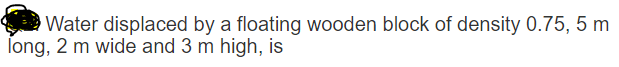 Water displaced by a floating wooden block of density 0.75, 5 m
long, 2 m wide and 3 m high, is
