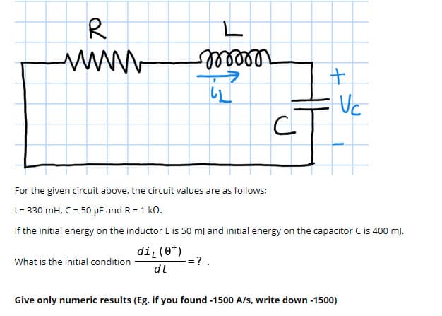 R
Uc
For the given circuit above, the circuit values are as follows;
L= 330 mH, C = 50 µF and R = 1 ko.
If the initial energy on the inductor L is 50 mj and initial energy on the capacitor C is 400 mj.
di (0*)
=?
What is the initial condition
dt
Give only numeric results (Eg. if you found -1500 A/s, write down -1500)
