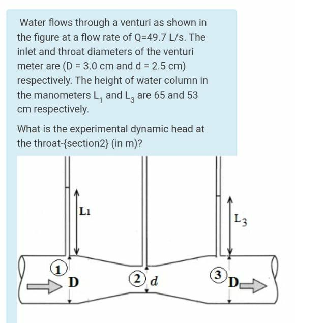 Water flows through a venturi as shown in
the figure at a flow rate of Q=49.7 L/s. The
inlet and throat diameters of the venturi
meter are (D = 3.0 cm and d = 2.5 cm)
respectively. The height of water column in
the manometers L, and L, are 65 and 53
cm respectively.
What is the experimental dynamic head at
the throat-{section2} (in m)?
LI
L3
D
2
d
(3
