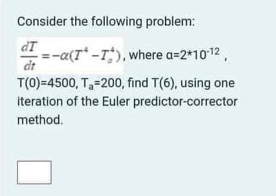 Consider the following problem:
dT
=-a(T-T), where a=2*1012
dt
T(0)=4500, T-200, find T(6), using one
iteration of the Euler predictor-corrector
method.
