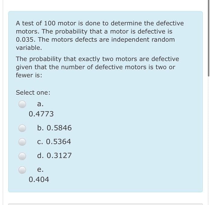 A test of 100 motor is done to determine the defective
motors. The probability that a motor is defective is
0.035. The motors defects are independent random
variable.
The probability that exactly two motors are defective
given that the number of defective motors is two or
fewer is:
Select one:
а.
0.4773
b. 0.5846
c. 0.5364
d. 0.3127
е.
0.404
