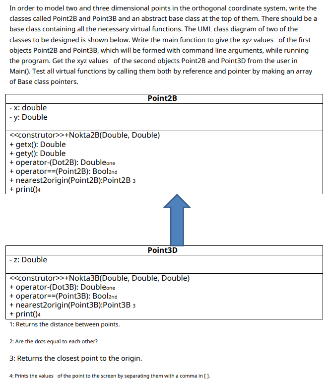 In order to model two and three dimensional points in the orthogonal coordinate system, write the
classes called Point2B and Point3B and an abstract base class at the top of them. There should be a
base class containing all the necessary virtual functions. The UML class diagram of two of the
classes to be designed is shown below. Write the main function to give the xyz values of the first
objects Point2B and Point3B, which will be formed with command line arguments, while running
the program. Get the xyz values of the second objects Point2B and Point3D from the user in
Main(). Test all virtual functions by calling them both by reference and pointer by making an array
of Base class pointers.
Point2B
- x: double
- y: Double
<construtor>>+Nokta2B(Double, Double)
+ getx(): Double
+ gety(): Double
+ operator-(Dot2B): Doubleone
+ operator==(Point2B): Boolznd
+ nearest2origin(Point2B):Point2B 3
+ print()4
Point3D
z: Double
<construtor>>+Nokta3B(Double, Double, Double)
+ operator-(Dot3B): Doubleone
+ operator==(Point3B): Bool2nd
+ nearest2origin(Point3B):Point3B 3
+ print()4
1: Returns the distance between points.
2: Are the dots equal to each other?
3: Returns the closest point to the origin.
4: Prints the values of the point to the screen by separating them with a comma in [].
