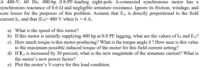 A 480-V, 60 Hz, 400-hp 0.8-PF-leading eight-pole A-connected synchronous motor has a
synchronous reactance of 0.6 2 and negligible armature resistance. Ignore its friction, windage, and
core losses for the purposes of this problem. Assume that EA is directly proportional to the field
current IF, and that |EA|= 480 V when IF = 4 A.
a) What is the speed of this motor?
b) If this motor is initially supplying 400 hp at 0.8 PF lagging, what are the values of IA and EA?
c) How much torque is this motor producing? What is the torque angle 8? How near is this value
to the maximum possible induced torque of the motor for this field current setting?
d) If E is increased by 30 percent, what is the new magnitude of the armature current? What is
the motor's new power factor?
e) Plot the motor's V-curve for this load condition.