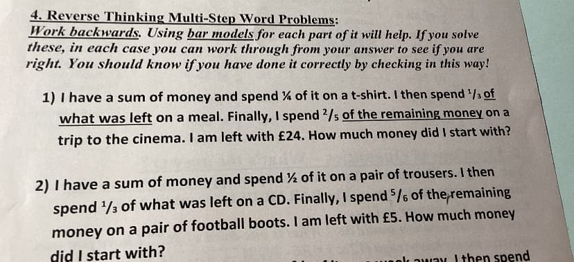 4. Reverse Thinking Multi-Step Word Problems:
Work backwards. Using bar models for each part of it will help. If you solve
these, in each case you can work through from your answer to see if you are
right. You should know if you have done it correctly by checking in this way!
1) I have a sum of money and spend % of it on a t-shirt. I then spend ¹/3 of
what was left on a meal. Finally, I spend 2/s of the remaining money on a
trip to the cinema. I am left with £24. How much money did I start with?
2) I have a sum of money and spend ½ of it on a pair of trousers. I then
spend ¹/3 of what was left on a CD. Finally, I spend 5/6 of the remaining
money on a pair of football boots. I am left with £5. How much money
did I start with?
ok away. I then spend