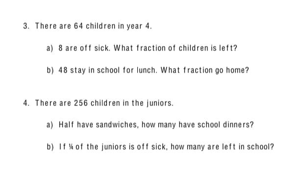 3. There are 64 children in year 4.
a) 8 are off sick. What fraction of children is left?
b) 48 stay in school for lunch. What fraction go home?
a) Half have sandwiches, how many have school dinners?
b) If % of the juniors is off sick, how many are left in school?
4. There are 256 children in the juniors.