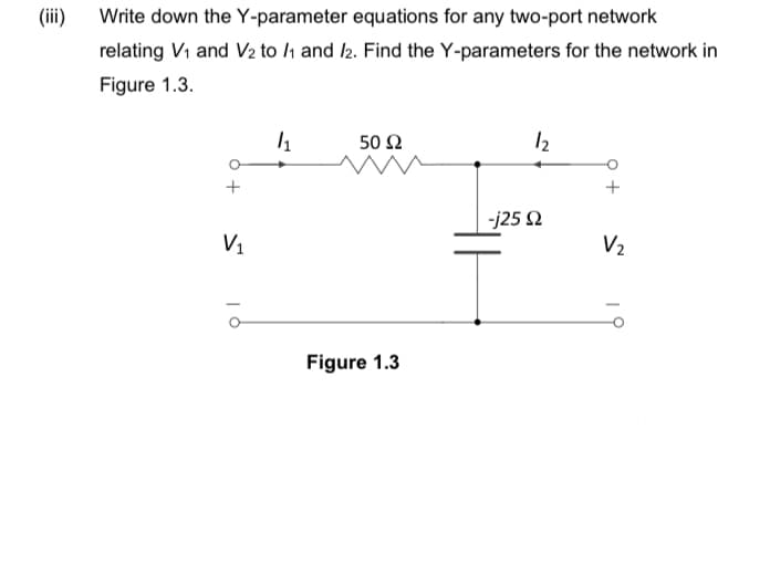 (iii)
Write down the Y-parameter equations for any two-port network
relating V₁ and V₂ to /1 and 12. Find the Y-parameters for the network in
Figure 1.3.
1₁
50 Ω
12
+
V₁
Figure 1.3
ā
-j25 Ω
V₂