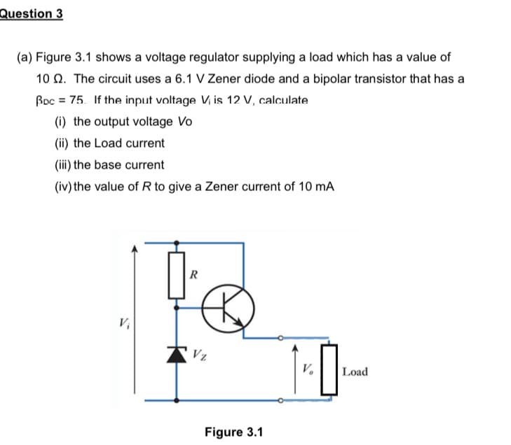 Question 3
(a) Figure 3.1 shows a voltage regulator supplying a load which has a value of
10 2. The circuit uses a 6.1 V Zener diode and a bipolar transistor that has a
Bpc = 75. If the input voltage Vi is 12 V, calculate
(i) the output voltage Vo
(ii) the Load current
(iii) the base current
(iv) the value of R to give a Zener current of 10 mA
R
V₁
1-0₁
V₂ Load
Vz
Figure 3.1