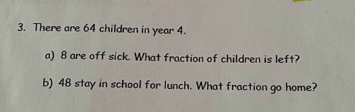 3. There are 64 children in year 4.
a) 8 are off sick. What fraction of children is left?
b) 48 stay in school for lunch. What fraction 9⁰ home?
