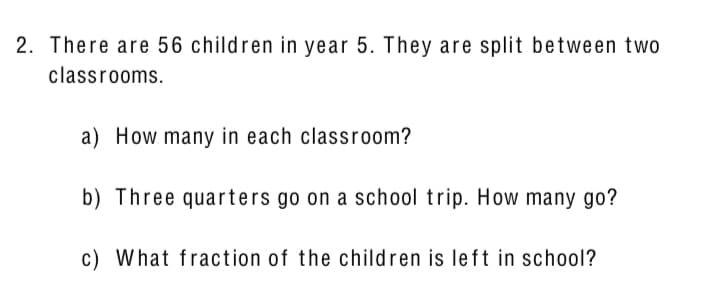 2. There are 56 children in year 5. They are split between two
classrooms.
a) How many in each classroom?
b) Three quarters go on a school trip. How many go?
c) What fraction of the children is left in school?