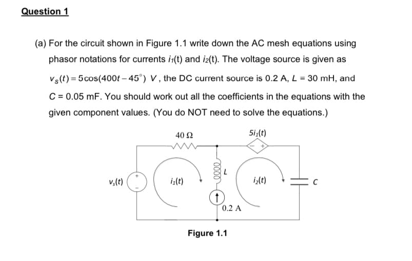 Question 1
(a) For the circuit shown in Figure 1.1 write down the AC mesh equations using
phasor notations for currents i(t) and i2(t). The voltage source is given as
Vs(t) = 5 cos(400t -45°) V, the DC current source is 0.2 A, L = 30 mH, and
C = 0.05 mF. You should work out all the coefficients in the equations with the
given component values. (You do NOT need to solve the equations.)
40 92
5i₁(t)
vs(t)
iz(t)
iz(t)
↑
0.2 A
Figure 1.1