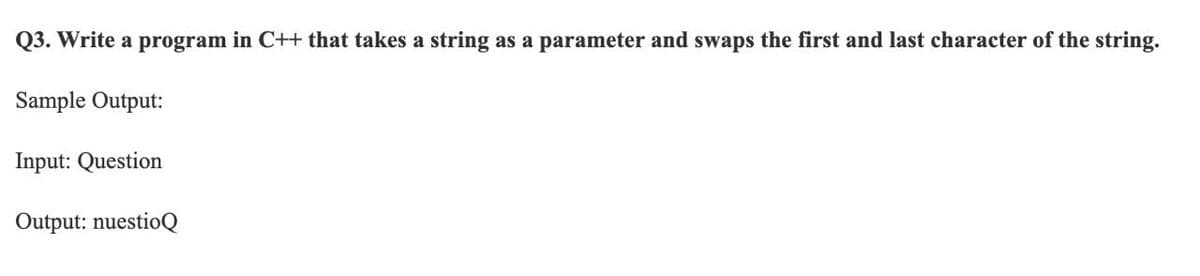 Q3. Write a program in C++ that takes a string as a parameter and swaps the first and last character of the string.
Sample Output:
Input: Question
Output: nuestioQ
