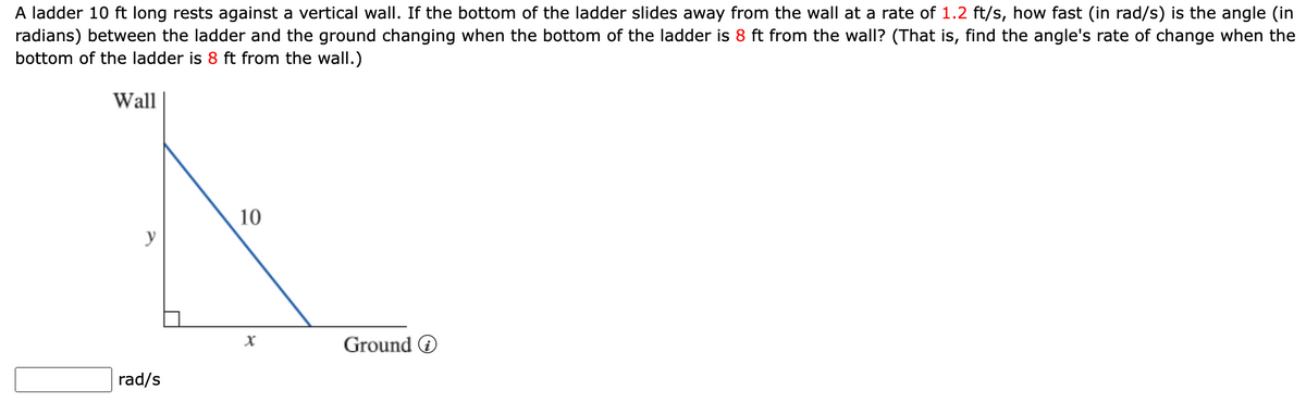 A ladder 10 ft long rests against a vertical wall. If the bottom of the ladder slides away from the wall at a rate of 1.2 ft/s, how fast (in rad/s) is the angle (in
radians) between the ladder and the ground changing when the bottom of the ladder is 8 ft from the wall? (That is, find the angle's rate of change when the
bottom of the ladder is 8 ft from the wall.)
Wall
y
rad/s
10
Ground