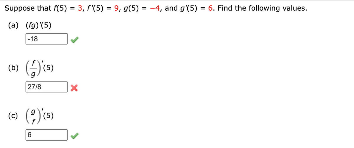 Suppose that f(5) = 3, f'(5) = 9, g(5) = −4, and g'(5) = 6. Find the following values.
(a) (fg)'(5)
-18
(b) (4) (5)
27/8
(c) (²/7) (5)
6