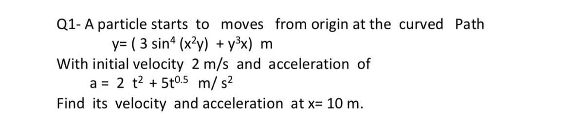 Q1- A particle starts to moves from origin at the curved Path
y= ( 3 sina (x?y) + y³x) m
With initial velocity 2 m/s and acceleration of
2 t2 + 5t0.5 m/ s?
Find its velocity and acceleration at x= 10 m.
a =
