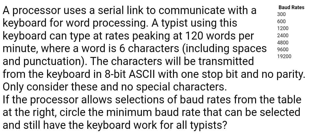 A processor uses a serial link to communicate with a
keyboard for word processing. A typist using this
keyboard can type at rates peaking at 120 words per
minute, where a word is 6 characters (including spaces
and punctuation). The characters will be transmitted
from the keyboard in 8-bit ASCIl with one stop bit and no parity.
Only consider these and no special characters.
If the processor allows selections of baud rates from the table
at the right, circle the minimum baud rate that can be selected
and still have the keyboard work for all typists?
Baud Rates
300
600
1200
2400
4800
9600
19200
