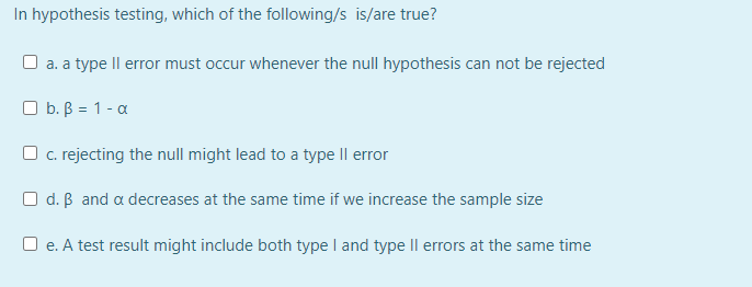 In hypothesis testing, which of the following/s is/are true?
a. a type Il error must occur whenever the null hypothesis can not be rejected
O b. B = 1 - a
O c. rejecting the null might lead to a type II error
O d. B and a decreases at the same time if we increase the sample size
O e. A test result might include both type I and type Il errors at the same time
