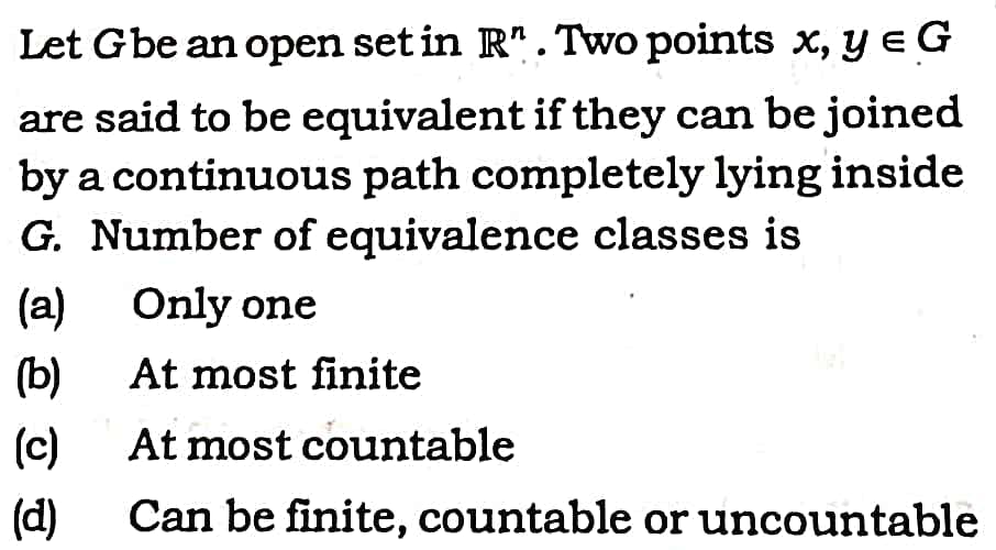 Let Gbe an open set in R". Two points x, y eG
are said to be equivalent if they can be joined
by a continuous path completely lying inside
G. Number of equivalence classes is
(a) Only one
(b)
At most finite
(c)
At most countable
(d)
Can be finite, countable or uncountable