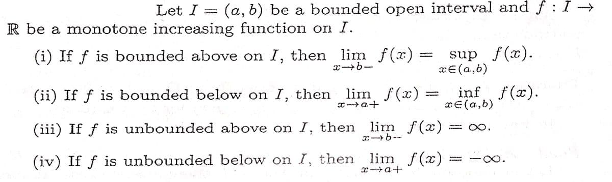 Let I = (a, b) be a bounded open interval and f:I →
R be a monotone increasing function on I.
(i) If fƒ is bounded above on I, then lim f(x)
sup f(x).
x = (a,b)
x→6-
(ii) If ƒ is bounded below on I, then lim f(x)=
inf f(x).
ze(a,b)
x→a+
to
∞.
(iii) If ƒ is unbounded above on I, then lim f(x)
(iv) If ƒ is unbounded below on I, then lim f(x)
x→b-
xat
-∞o.