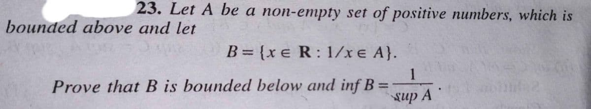 23. Let A be a non-empty set of positive numbers, which is
bounded above and let
B = {xe R: 1/x e A}.
Prove that B is bounded below and inf B=
1
sup A