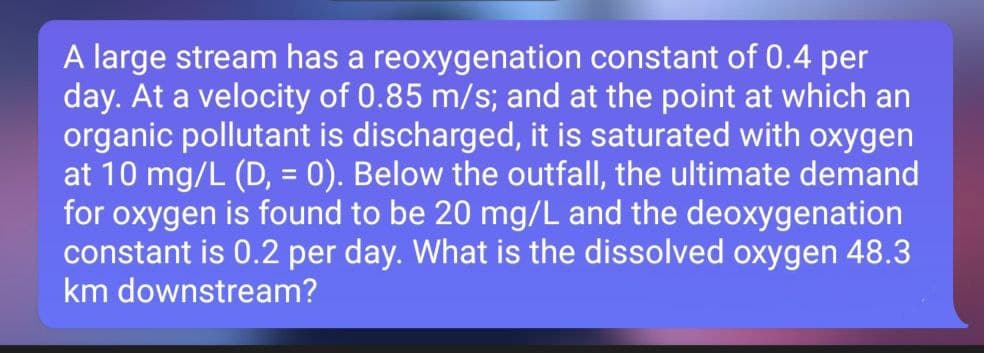 A large stream has a reoxygenation constant of 0.4 per
day. At a velocity of 0.85 m/s; and at the point at which an
organic pollutant is discharged, it is saturated with oxygen
at 10 mg/L (D, = 0). Below the outfall, the ultimate demand
for oxygen is found to be 20 mg/L and the deoxygenation
constant is 0.2 per day. What is the dissolved oxygen 48.3
km downstream?