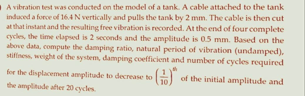 A vibration test was conducted on the model of a tank. A cable attached to the tank
induced a force of 16.4 N vertically and pulls the tank by 2 mm. The cable is then cut
at that instant and the resulting free vibration is recorded. At the end of four complete
cycles, the time elapsed is 2 seconds and the amplitude is 0.5 mm. Based on the
above data, compute the damping ratio, natural period of vibration (undamped),
stiffness, weight of the system, damping coefficient and number of cycles required
th
for the displacement amplitude to decrease to
the amplitude after 20 cycles.
of the initial amplitude and