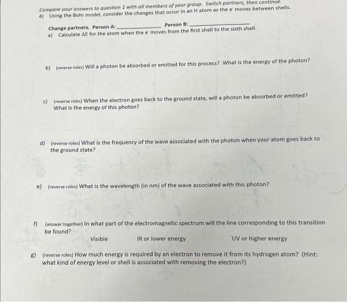 Compare your answers to question 1 with all members of your group. Switch partners, then continue.
4) Using the Bohr model, consider the changes that occur in an H atom as the e moves between shells.
Person B:
Change partners. Person A:
a) Calculate AE for the atom when the e moves from the first shell to the sixth shell.
b) (reverse roles) Will a photon be absorbed or emitted for this process? What is the energy of the photon?
c) (reverse roles) When the electron goes back to the ground state, will a photon be absorbed or emitted?
What is the energy of this photon?
d) (reverse roles) What is the frequency of the wave associated with the photon when your atom goes back to
the ground state?
e) (reverse roles) What is the wavelength (in nm) of the wave associated with this photon?
f) (answer together) In what part of the electromagnetic spectrum will the line corresponding to this transition
be found?
Visible
IR or lower energy
UV or higher energy
8) (reverse roles) How much energy is required by an electron to remove it from its hydrogen atom? (Hint:
what kind of energy level or shell is associated with removing the electron?)
