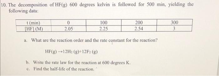 10. The decomposition of HF(g) 600 degrees kelvin is followed for 500 min, yielding the
following data:
t (min)
[HF] (M)
300
3
100
200
2.05
2.25
2.54
a. What are the reaction order and the rate constant for the reaction?
HF(g)12H2 (g)+12F2 (g)
b. Write the rate law for the reaction at 600 degrees K.
c. Find the half-life of the reaction."
