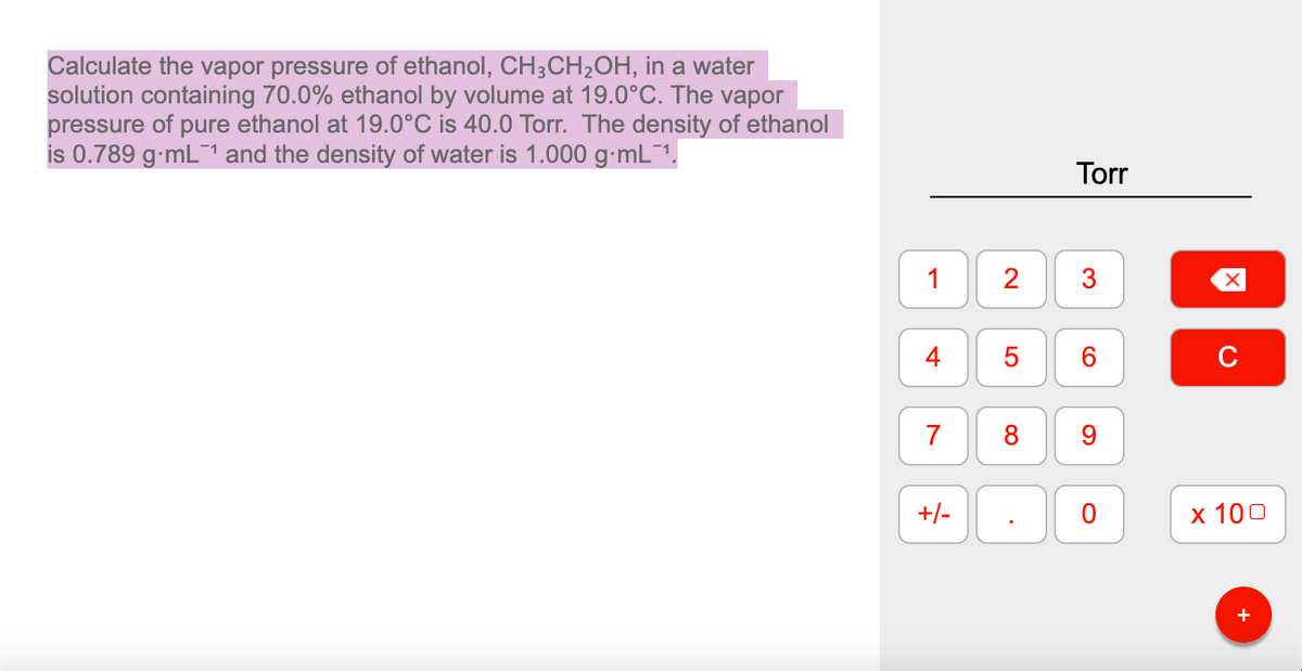 Calculate the vapor pressure of ethanol, CH;CH2OH, in a water
solution containing 70.0% ethanol by volume at 19.0°C. The vapor
pressure of pure ethanol at 19.0°C is 40.0 Torr. The density of ethanol
is 0.789 g-mL¯1 and the density of water is 1.000 g-mL¯1.
Torr
2
6.
C
8
9.
+/-
х 100
3.
1.
