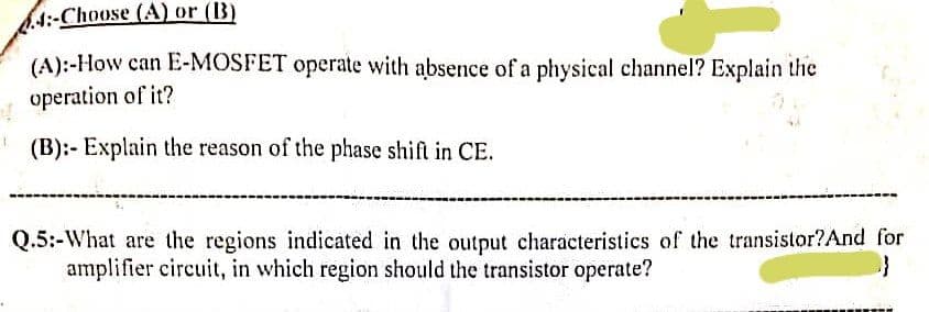6.4:-Choose (A) or (B)
(A):-How can E-MOSFET operate with absence of a physical channel? Explain the
operation of it?
(B):- Explain the reason of the phase shift in CE.
Q.5:-What are the regions indicated in the output characteristics of the transistor?And for
amplifier circuit, in which region should the transistor operate?
