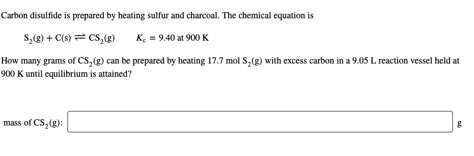 Carbon disulfide is prepared by heating sulfur and charcoal. The chemical equation is
S, (g) + C(s) = Cs,(g)
K. = 9.40 at 900K
How many grams of CS, (g) can be prepared by heating 17.7 mol S,(g) with excess carbon in a 9.05 L reaction vessel held at
900 K until equilibrium is attained?
mass of CS, (g):
g
