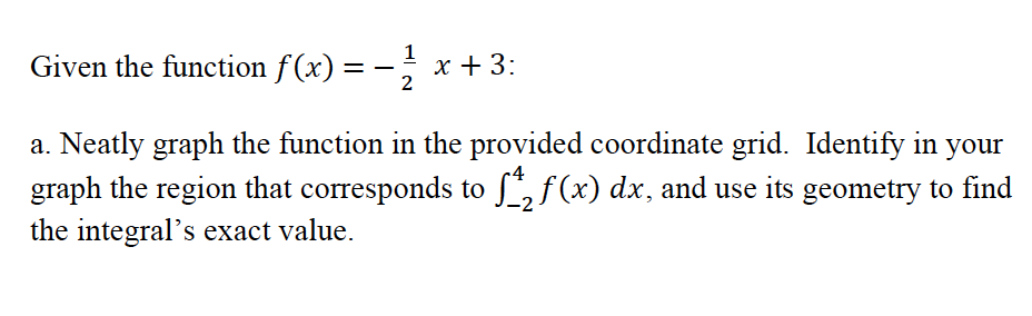 1
Given the function f(x) = -, x+3:
2
a. Neatly graph the function in the provided coordinate grid. Identify in your
graph the region that corresponds to , f (x) dx, and use its geometry to find
the integral's exact value.

