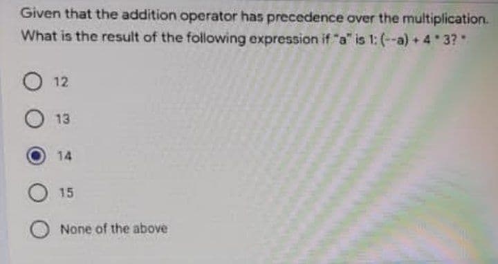 Given that the addition operator has precedence aver the multiplication.
What is the result of the following expression if "a" is 1: (--a) + 4 3?
O 12
13
14
15
O None of the above
