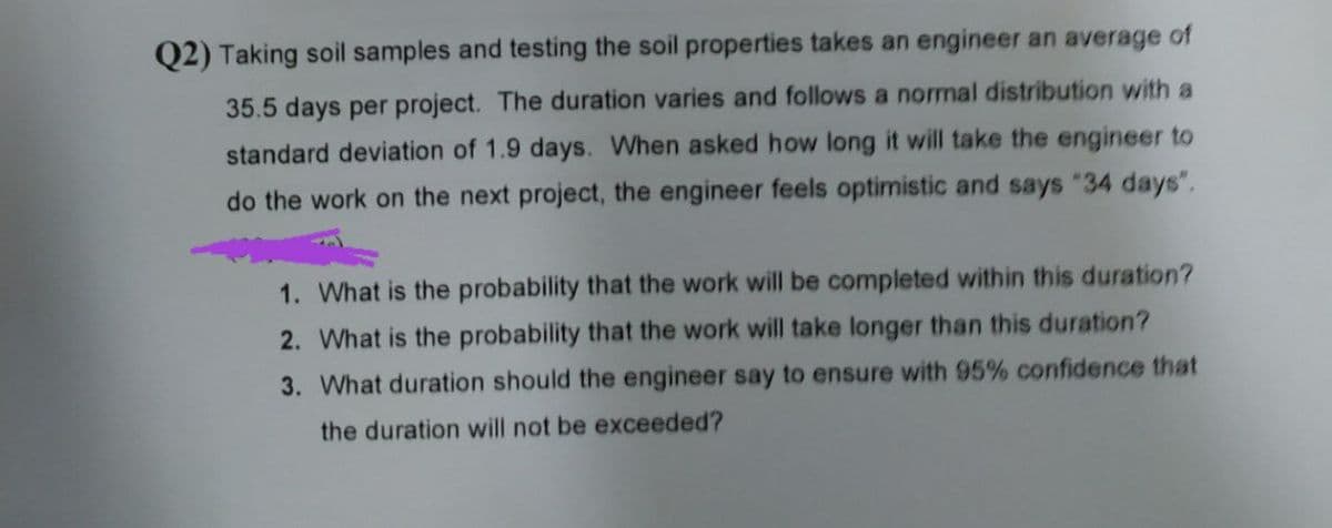 Q2) Taking soil samples and testing the soil properties takes an engineer an average of
35.5 days per project. The duration varies and follows a normal distribution with a
standard deviation of 1.9 days. When asked how long it will take the engineer to
do the work on the next project, the engineer feels optimistic and says "34 days".
1. What is the probability that the work will be completed within this duration?
2. What is the probability that the work will take longer than this duration?
3. What duration should the engineer say to ensure with 95% confidence that
the duration will not be exceeded?
