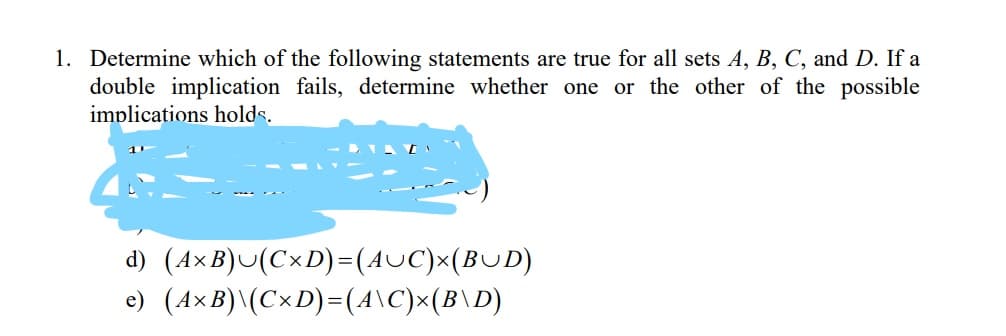 1. Determine which of the following statements are true for all sets A, B, C, and D. If a
double implication fails, determine whether one or the other of the possible
implications holds.
- IA [
d) (A×B)U(C×D)=(AUC)x(BUD)
e) (A×B)\(C×D)=(4\C)x(B\D)
